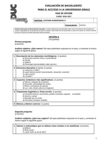 EVALUACIÓN DE BACHILLERATO PARA EL ACCCESO A LA UNIVERSIDAD EBAU FASE DE OPCIÓN CURSO 20162017 MATERIA CULTURA AUDIOVISUAL II Convocatoria J u l i o 1 1 Instrucciones para el desarrollo de la prueba La pieza audiovisual se proyectará cuatro veces al comienzo de la prueba con sonido y seguidamente se mantendrá en bucle sin sonido cada media hora se proyectará un pase de la pieza con sonido entrando otra vez en bucle sin sonido hasta que finalice la prueba Primera pregunta 8 puntos OPCIÓN A 10 pu…