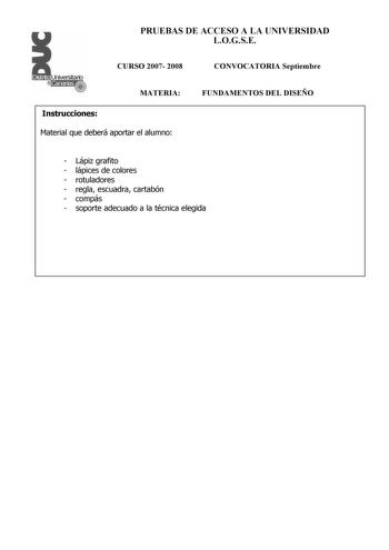 PRUEBAS DE ACCESO A LA UNIVERSIDAD LOGSE CURSO 2007 2008 CONVOCATORIA Septiembre MATERIA Instrucciones Material que deberá aportar el alumno FUNDAMENTOS DEL DISEÑO  Lápiz grafito  lápices de colores  rotuladores  regla escuadra cartabón  compás  soporte adecuado a la técnica elegida PRUEBAS DE ACCESO A LA UNIVERSIDAD LOGSE CURSO 2007 2008 CONVOCATORIA MATERIA FUNDAMENTOS DEL DISEÑO Esquema de la prueba Primera Parte 3 opciones elegir una Segunda Parte opción única Primera Parte Opción A Diseñar…