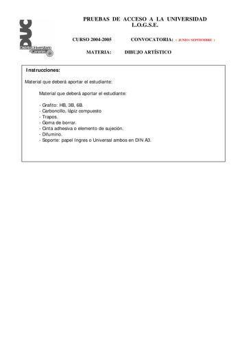 PRUEBAS DE ACCESO A LA UNIVERSIDAD LOGSE CURSO 20042005 MATERIA CONVOCATORIA  JUNIO  SEPTIEMBRE  DIBUJO ARTÍSTICO Instrucciones Material que deberá aportar el estudiante Material que deberá aportar el estudiante  Grafito HB 3B 6B  Carboncillo lápiz compuesto  Trapos  Goma de borrar  Cinta adhesiva o elemento de sujeción  Difumino  Soporte papel Ingres o Universal ambos en DIN A3 PRUEBAS DE ACCESO A LA UNIVERSIDAD LOGSE CURSO 2004 2005 MATERIA CONVOCATORIA DIBUJO ARTÍSTICO Esquema de la prueba P…