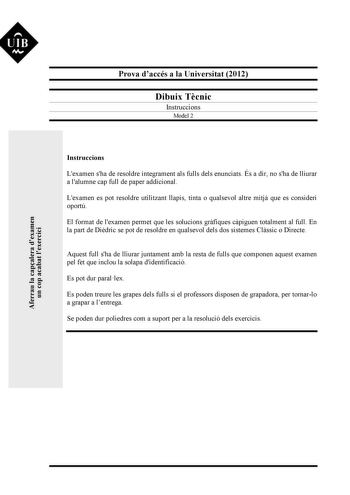 UIB M Aferrau la capalera dexamen un cop acabat lexercici Prova daccés a la Universitat 2012 Dibuix Tcnic Instruccions Model 2 Instruccions Lexamen sha de resoldre íntegrament als fulls dels enunciats És a dir no sha de lliurar a lalumne cap full de paper addicional Lexamen es pot resoldre utilitzant llapis tinta o qualsevol altre mitj que es consideri oportú El format de lexamen permet que les solucions grfiques cpiguen totalment al full En la part de Didric se pot de resoldre en qualsevol del…