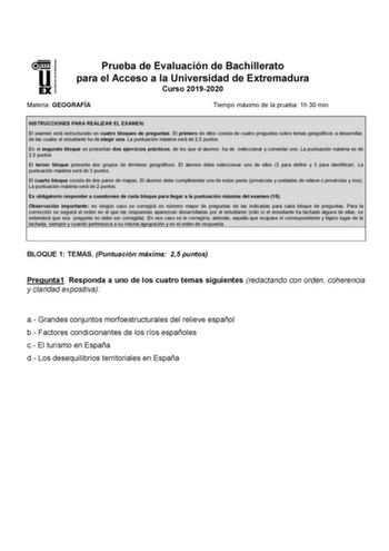 UNIVERSI DAD DE EXTREMADURA Prueba de Evaluación de Bachillerato para el Acceso a la Universidad de Extremadura Curso 20192020 Materia GEOGRAFÍA Tiempo máximo de la prueba 1h 30 min INSTRUCCIONES PARA REALIZAR EL EXAMEN El examen está estructurado en cuatro bloques de preguntas El primero de ellos consta de cuatro preguntas sobre temas geográficos a desarrollar de las cuales el estudiante ha de elegir una La puntuación máxima será de 25 puntos En el segundo bloque se presentan dos ejercicios pr…