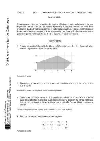 Districte universitari de Catalunya SRIE 5 PAU MATEMTIQUES APLICADES A LES CINCIES SOCIALS Curs 20032004 A continuació trobareu lenunciat de quatre qestions i dos problemes Heu de respondre només tres de les quatre qestions i resoldre només un dels dos problemes podeu triar les qestions i el problema que vulgueu En les respostes que doneu heu dexplicar sempre qu és el que voleu fer i per qu Puntuació de cada qestió 2 punts Total qestions 3 x 2  6 punts Problema 4 punts QESTIONS 1 Trobeu els pun…