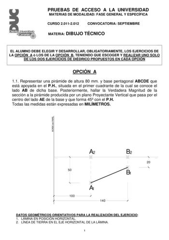 PRUEBAS DE ACCESO A LA UNIVERSIDAD MATERIAS DE MODALIDAD FASE GENERAL Y ESPECÍFICA CURSO 20112012 CONVOCATORIA SEPTIEMBRE MATERIA DIBUJO TÉCNICO EL ALUMNO DEBE ELEGIR Y DESARROLLAR OBLIGATORIAMENTE LOS EJERCICIOS DE LA OPCIÓN A ó LOS DE LA OPCIÓN B TENIENDO QUE ESCOGER Y REALIZAR UNO SOLO DE LOS DOS EJERCICIOS DE DIÉDRICO PROPUESTOS EN CADA OPCIÓN OPCIÓN A 11 Representar una pirámide de altura 80 mm y base pentagonal ABCDE que está apoyada en el PH situada en el primer cuadrante de la cual se c…