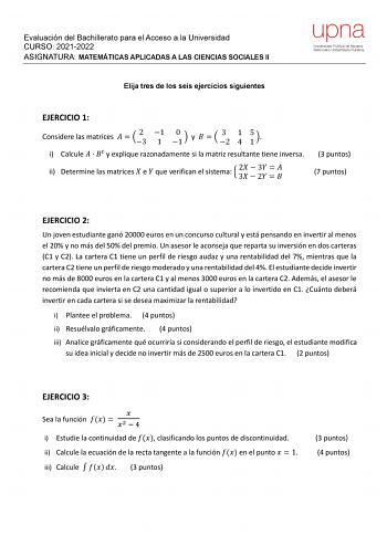 Evaluación del Bachillerato para el Acceso a la Universidad CURSO 20212022 ASIGNATURA MATEMÁTICAS APLICADAS A LAS CIENCIAS SOCIALES II Elija tres de los seis ejercicios siguientes upna Universidad Pública de Navarra Nafarroako Unibertsitate Publikoa EJERCICIO 1 Considere las matrices   23 1 1 0 1  y    3 2 1 4 5 1  i Calcule    y explique razonadamente si la matriz resultante tiene inversa ii Determine las matrices  e  que verifican el sistema  2 3   3 2     3 puntos 7 puntos EJERCICIO 2 Un jov…