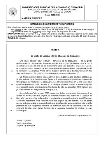 UNIVERSIDADES PÚBLICAS DE LA COMUNIDAD DE MADRID EVALUACIÓN PARA EL ACCESO A LAS ENSEÑANZAS UNIVERSITARIAS OFICIALES DE GRADO Curso 20202021 MATERIA FRANCÉS INSTRUCCIONES GENERALES Y CALIFICACIÓN Después de leer atentamente el examen responda de la siguiente forma  elija un texto A o B y responda EN FRANCÉS a las preguntas 1 2 3 y 4 asociadas al texto elegido  responda EN FRANCÉS a una pregunta a elegir entre las preguntas A5 o B5 CALIFICACIÓN Las preguntas 1 2 y 4 asociadas al texto elegido se…