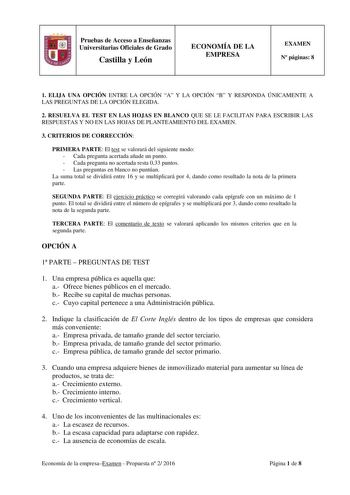 Pruebas de Acceso a Enseñanzas Universitarias Oficiales de Grado Castilla y León ECONOMÍA DE LA EMPRESA EXAMEN N páginas 8 1 ELIJA UNA OPCIÓN ENTRE LA OPCIÓN A Y LA OPCIÓN B Y RESPONDA ÚNICAMENTE A LAS PREGUNTAS DE LA OPCIÓN ELEGIDA 2 RESUELVA EL TEST EN LAS HOJAS EN BLANCO QUE SE LE FACILITAN PARA ESCRIBIR LAS RESPUESTAS Y NO EN LAS HOJAS DE PLANTEAMIENTO DEL EXAMEN 3 CRITERIOS DE CORRECCIÓN PRIMERA PARTE El test se valorará del siguiente modo  Cada pregunta acertada añade un punto  Cada pregu…