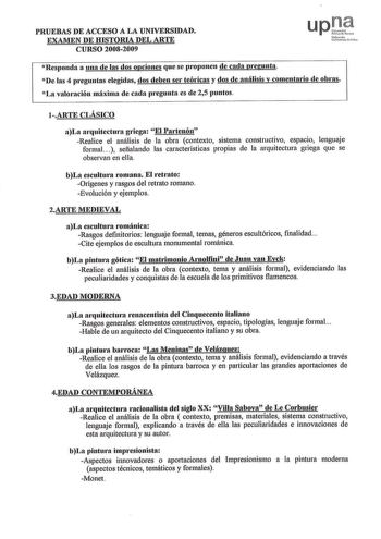 PRUEBAS DE ACCESO A LA UNIVERSIDAD EXAMEN DE HISTORIA DEL ARTE CURSO 20082009 t1í1rrc1o U1tu1t w c f  t0 1 Responda a una de las dos opciones que se proponen de cada pregunta De las 4 preguntas elegidas dos deben ser teóricas y dos de análisis y comentario de obras La valornción máxima de cada pregunta es de 25 puntos 1ARTE CLÁSICO aLa arquitectura g1iega El Partenón Realice el análisis de la obra contexto sistema constructivo espacio lenguaje formal  señalando las características propias de la…