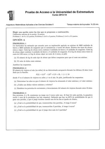 Prueba de Acceso a la Universidad de Extremadura Curso 201314 Asignatura Matemáticas Aplicadas a las Ciencias Sociales 11 Tiempo máximo de la prueba 1h30 min Elegir una opción entre las dos que se proponen a continuación Calificación máxima de la prueba 10 puntos Problema 1 de O a 35 puntos Problema 2 de O a 3 puntos Problema 3 de O a 35 puntos OPCIÓN A PROBLEMA 1 Un horticultor ha estimado que necesita para su explotación agrícola un mínimo de 3600 unidades de hierro y 3600 unidades de magnesi…