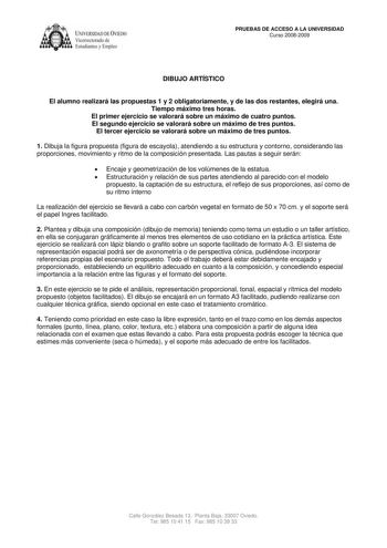 IVER DADDE VIEDO Vicerrectorado de Estudiantes y Empleo PRUEBAS DE ACCESO A LA UNIVERSIDAD Curso 20082009 DIBUJO ARTÍSTICO El alumno realizará las propuestas 1 y 2 obligatoriamente y de las dos restantes elegirá una Tiempo máximo tres horas El primer ejercicio se valorará sobre un máximo de cuatro puntos El segundo ejercicio se valorará sobre un máximo de tres puntos El tercer ejercicio se valorará sobre un máximo de tres puntos 1 Dibuja la figura propuesta figura de escayola atendiendo a su es…