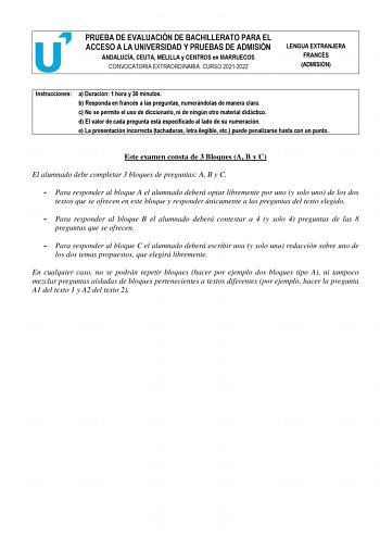 PRUEBA DE EVALUACIÓN DE BACHILLERATO PARA EL ACCESO A LA UNIVERSIDAD Y PRUEBAS DE ADMISIÓN ANDALUCÍA CEUTA MELILLA y CENTROS en MARRUECOS CONVOCATORIA EXTRAORDINARIA CURSO 20212022 LENGUA EXTRANJERA FRANCÉS ADMISIÓN Instrucciones a Duración 1 hora y 30 minutos b Responda en francés a las preguntas numerándolas de manera clara c No se permite el uso de diccionario ni de ningún otro material didáctico d El valor de cada pregunta está especificado al lado de su numeración e La presentación incorre…