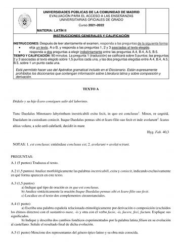 UNIVERSIDADES PÚBLICAS DE LA COMUNIDAD DE MADRID EVALUACIÓN PARA EL ACCESO A LAS ENSEÑANZAS UNIVERSITARIAS OFICIALES DE GRADO Curso 20212022 MATERIA LATÍN II INSTRUCCIONES GENERALES Y CALIFICACIÓN INSTRUCCIONES Después de leer atentamente el examen responda a las preguntas de la siguiente forma  elija un texto A o B y responda a las preguntas 1 2 y 3 asociadas al texto elegido  responda a dos preguntas a elegir indistintamente entre las preguntas A4 B4 A5 B5 TIEMPO Y CALIFICACIÓN 90 minutos La …