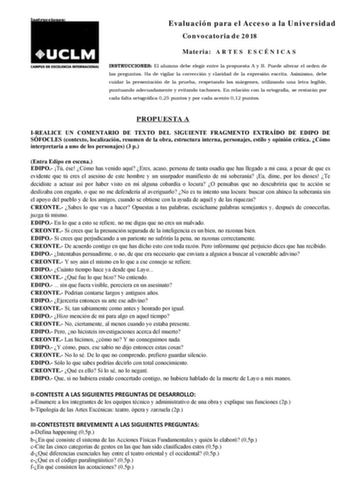 Instrucciones Evaluación para el Acceso a la Universidad Convocatoria de 2018 Materia A R T E S E S C É N I C A S INSTRUCCIONES El alumno debe elegir entre la propuesta A y B Puede alterar el orden de las preguntas Ha de vigilar la corrección y claridad de la expresión escrita Asimismo debe cuidar la presentación de la prueba respetando los márgenes utilizando una letra legible puntuando adecuadamente y evitando tachones En relación con la ortografía se restarán por cada falta ortográfica 025 p…