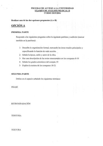 PRUEBAS DE ACCESO A LA UNIVERSIDAD EXAMEN DE ANÁLISIS MUSICAL II CURSO 20152016 Realizar una de las dos opciones propuestas A o B OPCIÓN A PRIMERA PARTE Responde a las siguientes preguntas sobre la siguiente pmiitura y audicin marcar también en la partitura 1 Describe la organización formal marcando las áreas tonales principales y especificando la función de cada sección 2 Señala la época estilo y autor de la obra 3 Haz una descripción de las notas ornamentles en los compases 810 4 Señala los g…