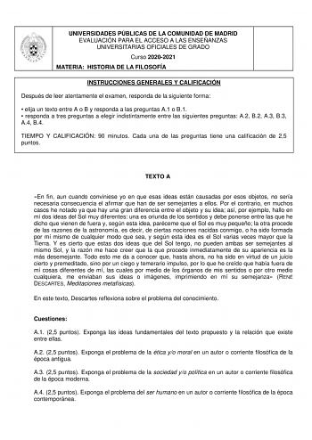 UNIVERSIDADES PÚBLICAS DE LA COMUNIDAD DE MADRID EVALUACIÓN PARA EL ACCESO A LAS ENSEÑANZAS UNIVERSITARIAS OFICIALES DE GRADO Curso 20202021 MATERIA HISTORIA DE LA FILOSOFÍA INSTRUCCIONES GENERALES Y CALIFICACIÓN Después de leer atentamente el examen responda de la siguiente forma  elija un texto entre A o B y responda a las preguntas A1 o B1  responda a tres preguntas a elegir indistintamente entre las siguientes preguntas A2 B2 A3 B3 A4 B4 TIEMPO Y CALIFICACIÓN 90 minutos Cada una de las preg…