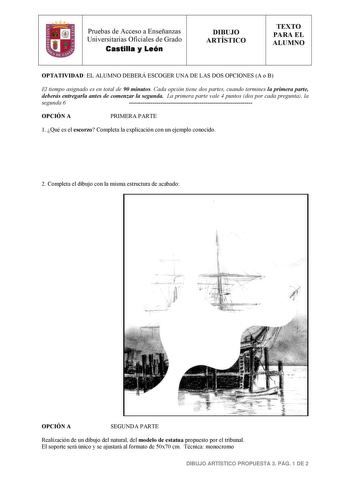 1 Pruebas de Acceso a Enseñanzas Universitarias Oficiales de Grado Castilla y León DIBUJO ARTÍSTICO TEXTO PARA EL ALUMNO OPTATIVIDAD EL ALUMNO DEBERÁ ESCOGER UNA DE LAS DOS OPCIONES A o B El tiempo asignado es en total de 90 minutos Cada opción tiene dos partes cuando termines la primera parte deberás entregarla antes de comenzar la segunda La primera parte vale 4 puntos dos por cada pregunta la segunda 6  OPCIÓN A PRIMERA PARTE 1 Qué es el escorzo Completa la explicación con un ejemplo conocid…