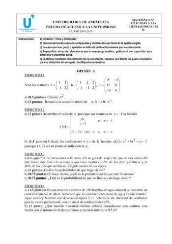 u Universidades Públicas de Andalucfa UNIVERSIDADES DE ANDALUCÍA PRUEBA DE ACCESO A LA UNIVERSIDAD CURSO 20142015 MATEMÁTICAS APLICADAS A LAS CIENCIAS SOCIALES II Instrucciones a Duración 1 hora y 30 minutos b Elija una de las dos opciones propuestas y conteste los ejercicios de la opción elegida c En cada ejercicio parte o apartado se indica la puntuación máxima que le corresponde d Se permitirá el uso de calculadoras que no sean programables gráficas ni con capacidad para almacenar o transmit…