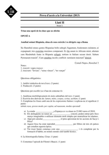 UIB M Prova daccés a la Universitat 2013 Llatí II Model 2 Triau una opció de les dues que us oferim OPCIÓ A Anníbal sotmet Hispnia situa els seus exrcits i es dirigeix cap a Roma Sic Hannibal omnes gentes Hispaniae bello subegit Saguntum foederatam ciuitatem ui expugnauit tres exercitus maximos comparauit Ex his unum in Africam misit alterum cum Hasdrubale fratre in Hispania reliquit tertium in Italiam secum duxit Saltum Pyrenaeum transiit1 Cum omnibus incolis conflixit neminem inuictum2 dimisi…