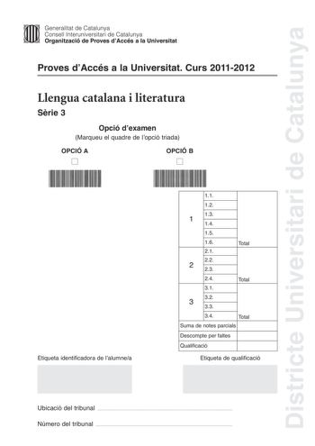 Districte Universitari de Catalunya Jfmm Generalitat de Catalunya Consell lnteruniversitari de Catalunya   Organització de Proves dAccés a la Universitat Proves dAccés a la Universitat Curs 20112012 Llengua catalana i literatura Srie 3 Opció dexamen Marqueu el quadre de lopció triada OPCIÓ A D OPCIÓ B D Etiqueta identificadora de lalumnea 11 12 13 1 14 15 16 21 22 2 23 Total 24 Total 31 32 3 33 34 Total Suma de notes parcials Descompte per faltes Qualificació Etiqueta de qualificació Ubicació d…