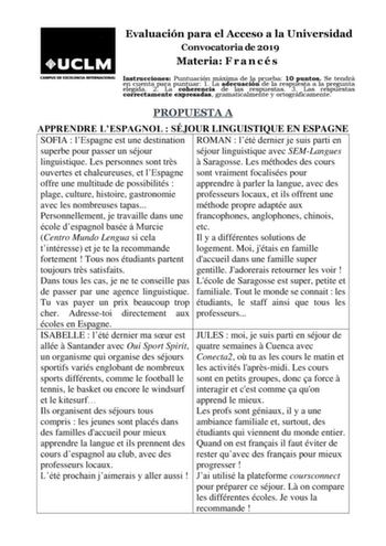 Evaluación para el Acceso a la Universidad Convocatoria de 2019 Materia F r a n c é s Instrucciones Puntuación máxima de la prueba 10 puntos Se tendrá en cuenta para puntuar 1 La adecuación de la respuesta a la pregunta elegida 2 La coherencia de las respuestas 3 Las respuestas correctamente expresadas gramaticalmente y ortográficamente PROPUESTA A APPRENDRE LESPAGNOL  SÉJOUR LINGUISTIQUE EN ESPAGNE SOFIA  lEspagne est une destination ROMAN  lété dernier je suis parti en superbe pour passer un …