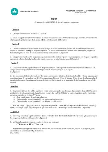 UNIVERSIDAD DE OVIEDO PRUEBAS DE ACCESO A LA UNIVERSIDAD Curso 20042005 FÍSICA El alumno elegirá CUATRO de las seis opciones propuestas Opción 1 1  Porqué G es tan difícil de medir 1 punto 2 Desde la superficie de la tierra se lanza un objeto con una velocidad doble de la de escape Calcular la velocidad del objeto cuando está muy lejos de la tierra   Dato g98 mseg2 15 puntos Opción 2 1 Uno de los extremos de una cuerda de 6 m de largo se mueve hacia arriba y abajo con un movimiento armónico sim…