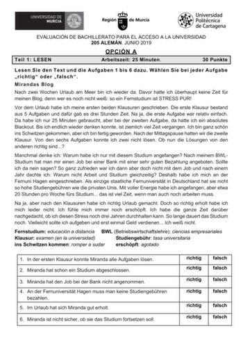 EVALUACIÓN DE BACHILLERATO PARA EL ACCESO A LA UNIVERSIDAD 205 ALEMÁN JUNIO 2019 OPCIÓN A Teil 1 LESEN Arbeitszeit 25 Minuten 30 Punkte Lesen Sie den Text und die Aufgaben 1 bis 6 dazu Whlen Sie bei jeder Aufgabe richtig oder falsch Mirandas Blog Nach zwei Wochen Urlaub am Meer bin ich wieder da Davor hatte ich berhaupt keine Zeit fr meinen Blog denn wer es noch nicht wei so ein Fernstudium ist STRESS PUR Vor dem Urlaub habe ich meine ersten beiden Klausuren geschrieben Die erste Klausur bestan…