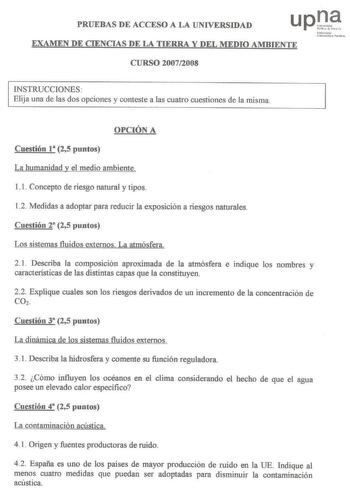 PRUEBAS DE ACCESO A LA UNIVERSIDAD EXAMEN DE CIENCIAS DE LA TIERRA Y DEL MEDIO AMBIENTE CURSO 20072008 Na f rrooto U ibnuit11 Pihkoo INSTRUCCIONES  Elija una de las dos opciones y conteste a las cuatro cuestiones de la misma OPCIÓN A Cuestión 1 25 puntos La humanidad y el medio ambiente 11 Concepto de riesgo natural y tipos 12 Medidas a adoptar para reducir la exposición a riesgos naturales Cuestión 2 25 puntos Los sistemas fluidos externos La atmósfera 21 Describa la composición aproximada de …