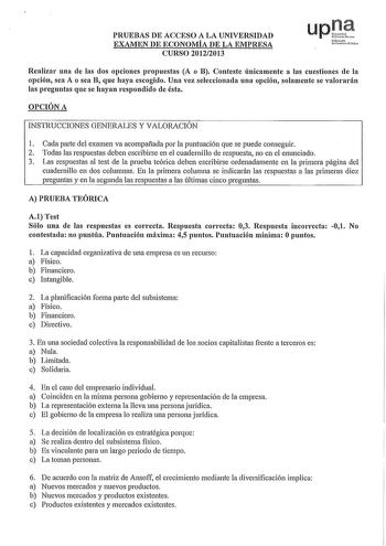 PRUEBAS DE ACCESO A LA UNIVERSIDAD EXAMEN DE ECONOMÍA DE LA EMPRESA CURSO 20122013 upt Nfmko uortiuIt1o Realizar una de las dos opciones propuestas A o B Conteste únicamente a las cuestiones de la opción sea A o sea B que haya escogido Una vez seleccionada una opción solamente se valornrán las preguntas que se hayan respondido de ésta OPCIÓN A INSTRUCCIONES GENERALES Y VALORACIÓN 1 Cada parte del examen va acompañada por la puntuación que se puede conseguir 2 Todas las respuestas deben escribir…