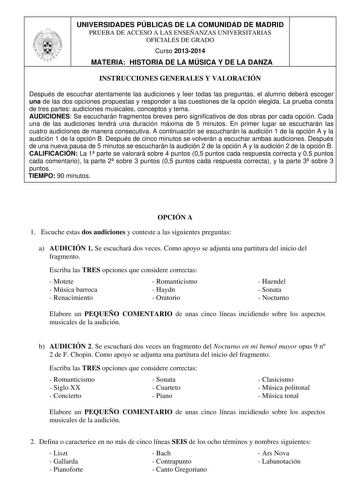 UNIVERSIDADES PÚBLICAS DE LA COMUNIDAD DE MADRID PRUEBA DE ACCESO A LAS ENSEÑANZAS UNIVERSITARIAS OFICIALES DE GRADO Curso 20132014 MATERIA HISTORIA DE LA MÚSICA Y DE LA DANZA INSTRUCCIONES GENERALES Y VALORACIÓN Después de escuchar atentamente las audiciones y leer todas las preguntas el alumno deberá escoger una de las dos opciones propuestas y responder a las cuestiones de la opción elegida La prueba consta de tres partes audiciones musicales conceptos y tema AUDICIONES Se escucharán fragmen…