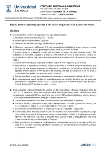  Universidad fil Zaragoza 1S42 PRUEBA DE ACCESO A LA UNIVERSIDAD CONVOCATORIA DE JUNIO DE 2016 EJERCICIO DE ECONOMÍA DE LA EMPRESA TIEMPO DISPONIBLE 1 hora 30 minutos PUNTUACIÓN QUE SE OTORGARÁ A ESTE EJERCICIO véanse las distintas partes del examen Elija una de las dos opciones propuestas A o B En cada pregunta se señala la puntuación máxima OPCIÓN A 1 3 puntos Defina con brevedad y precisión los siguientes conceptos a Mezcla de Marketing o Marketingmix 1 punto b Fuentes de financiación extern…