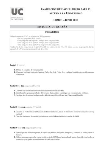 EVALUACIÓN DE BACHILLERATO PARA EL ACCESO A LA UNIVERSIDAD LOMCE  JUNIO 2019 HISTORIA DE ESPAÑA INDICACIONES Deberá responder SOLO un máximo de SEIS preguntas  Las dos preguntas de la parte I  Dos preguntas de la parte II a elegir entre las propuestas  Una pregunta de la parte III a elegir entre las propuestas  Una pregunta de la parte IV a elegir entre las propuestas Cada una de las preguntas de la parte I tendrá una valoración de 1 PUNTO Cada una de las preguntas de las partes II III y IV ten…