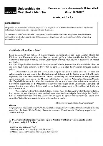 Evaluación para el acceso a la Universidad Curso 20212022 Materia A L E M Á N INSTRUCCIONES Después de leer atentamente el examen responda a las preguntas EN ALEMÁN teniendo en cuenta la optatividad indicada en el encabezamiento No puede utilizarse diccionario TIEMPO Y CALIFICACIÓN 90 minutos La pregunta 4 se calificará con un máximo de 3 puntos atendiendo en la calificación a la estructura y contenido del texto número de palabras adecuación del vocabulario ortografía y corrección gramatical Mu…