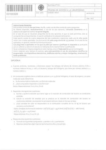 11111111 li 1111111111 03100328  Junio  2016 Química FG 1 PRUEBA DE ACCESO A LA UNIVERSIDAD 1 Duración 90m1n MODELO 05 Hoja 1 de 2 Instrucciones Generales Esta prueba consta de dos opciones A y B y cada una de ellas consta de cuatro preguntas Se deberá responder exclusivamente a una de las dos opciones indicando claramente en la cabecera del papel de examen la opción elegida En el caso de que se resuelvan preguntas de las dos opciones lo que no está permitido solo se corregirán las correspondie…