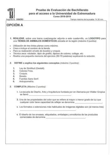 ll51 EXI Asi natura DISEÑO OPCIÓN A Prueba de Evaluación de Bachillerato para el acceso a la Universidad de Extremadura Curso 20182019 Tiem o máximo de la rueba  1h30 min 1 REALIZAR sobre una trama cuadrangular adjunta a este cuadernillo un LOGOTIPO para una TIENDA DE ANIMALES DOMÉSTICOS ubicada en la región máximo 5 puntos   Utilización de tres tintas planas como máximo  Crea e incluye el nombre de la tienda  Para su realización sírvete de bocetos y croquis  Técnica seca rotulador lápiz de gra…