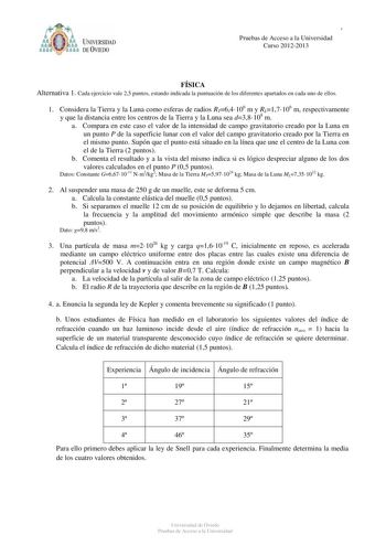 PRUEBAS DE ACCESO A LA UNIVERSIDAD Pruebas de ACucrcseos2o01a1l2a0U12niversidad Curso 20122013 FÍSICA Alternativa 1 Cada ejercicio vale 25 puntos estando indicada la puntuación de los diferentes apartados en cada uno de ellos 1 Considera la Tierra y la Luna como esferas de radios RT64106 m y RL17106 m respectivamente y que la distancia entre los centros de la Tierra y la Luna sea d38108 m a Compara en este caso el valor de la intensidad de campo gravitatorio creado por la Luna en un punto P de …