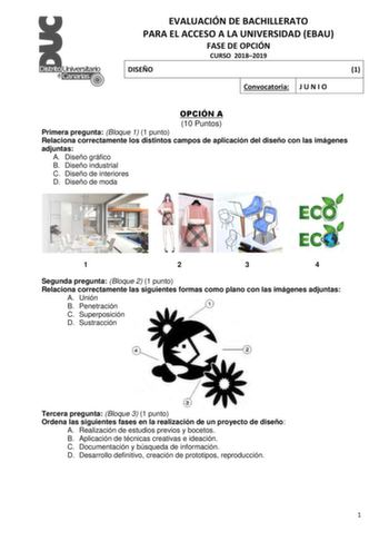 EVALUACIÓN DE BACHILLERATO PARA EL ACCESO A LA UNIVERSIDAD EBAU FASE DE OPCIÓN CURSO 20182019 DISEÑO 1 Convocatoria J U N I O OPCIÓN A 10 Puntos Primera pregunta Bloque 1 1 punto Relaciona correctamente los distintos campos de aplicación del diseño con las imágenes adjuntas A Diseño gráfico B Diseño industrial C Diseño de interiores D Diseño de moda 1 2 3 4 Segunda pregunta Bloque 2 1 punto Relaciona correctamente las siguientes formas como plano con las imágenes adjuntas A Unión B Penetración …