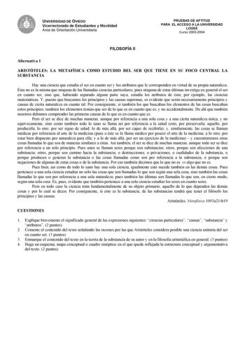 UNIVERSIDAD DE OVIEDO Vicerrectorado de Estudiantes y Movilidad Área de Orientación Universitaria PRUEBAS DE APTITUD PARA EL ACCESO A LA UNIVERSIDAD LOGSE Curso 20032004 FILOSOFÍA II Alternativa 1 ARISTÓTELES LA METAFÍSICA COMO ESTUDIO DEL SER QUE TIENE EN SU FOCO CENTRAL LA SUBSTANCIA Hay una ciencia que estudia el ser en cuanto ser y los atributos que le corresponden en virtud de su propia naturaleza Ésta no es la misma que ninguna de las llamadas ciencias particulares pues ninguna de estas ú…