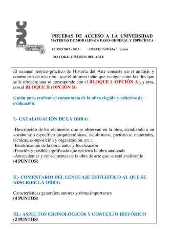 PRUEBAS DE ACCESO A LA UNIVERSIDAD MATERIAS DE MODALIDAD FASES GENERAL Y ESPECÍFICA CURSO 2012  2013 CONVOCATORIA Junio MATERIA HISTORIA DEL ARTE El examen teóricopráctico de Historia del Arte consiste en el análisis y comentario de una obra que el alumno tiene que escoger entre las dos que se le ofrecen una se corresponde con el BLOQUE I OPCIÓN A y otra con el BLOQUE II OPCIÓN B Guión para realizar el comentario de la obra elegida y criterios de evaluación I CATALOGACIÓN DE LA OBRA Descripción…