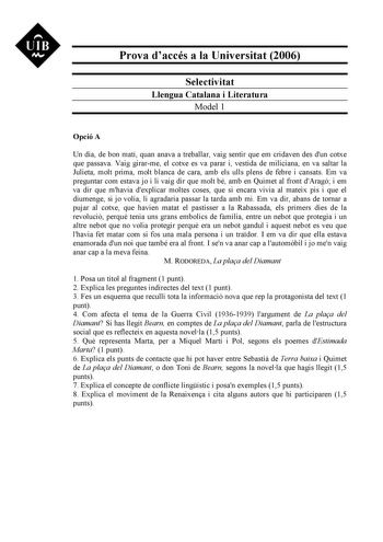 UIB M Prova daccés a la Universitat 2006 Selectivitat Llengua Catalana i Literatura Model 1 Opció A Un dia de bon matí quan anava a treballar vaig sentir que em cridaven des dun cotxe que passava Vaig girarme el cotxe es va parar i vestida de miliciana en va saltar la Julieta molt prima molt blanca de cara amb els ulls plens de febre i cansats Em va preguntar com estava jo i li vaig dir que molt bé amb en Quimet al front dAragó i em va dir que mhavia dexplicar moltes coses que si encara vivia a…