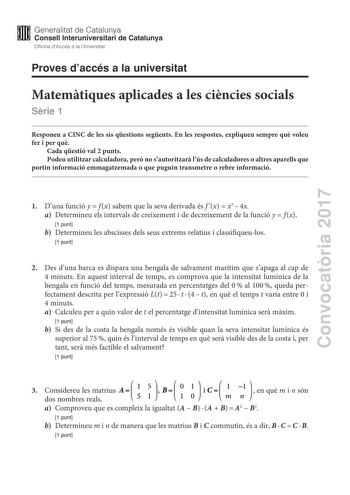 Proves daccés a la universitat Matemtiques aplicades a les cincies socials Srie 1 Responeu a CINC de les sis qestions segents En les respostes expliqueu sempre qu voleu fer i per qu Cada qestió val 2 punts Podeu utilitzar calculadora per no sautoritzar lús de calculadores o altres aparells que portin informació emmagatzemada o que puguin transmetre o rebre informació Convocatria 2017 1 Duna funció yf x sabem que la seva derivada és f xx34x a Determineu els intervals de creixement i de decreixem…