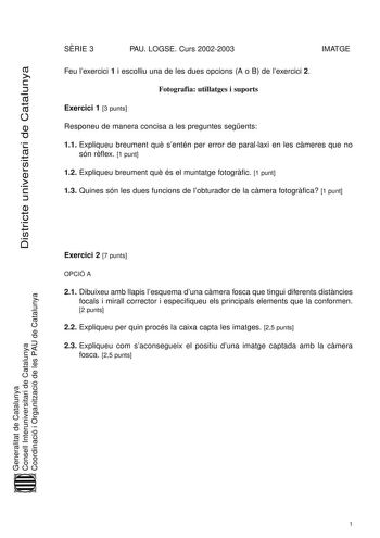 Districte universitari de Catalunya SRIE 3 PAU LOGSE Curs 20022003 IMATGE Feu lexercici 1 i escolliu una de les dues opcions A o B de lexercici 2 Fotografia utillatges i suports Exercici 1 3 punts Responeu de manera concisa a les preguntes segents 11 Expliqueu breument qu sentén per error de parallaxi en les cmeres que no són rflex 1 punt 12 Expliqueu breument qu és el muntatge fotogrfic 1 punt 13 Quines són les dues funcions de lobturador de la cmera fotogrfica 1 punt Exercici 2 7 punts OPCIÓ …