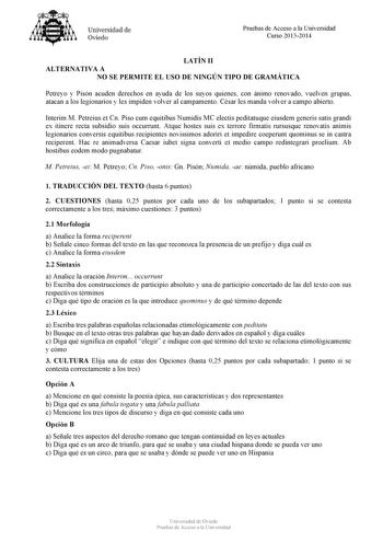 Universidad de Oviedo Pruebas de Acceso a la Universidad Curso 20132014 LATÍN II ALTERNATIVA A NO SE PERMITE EL USO DE NINGÚN TIPO DE GRAMÁTICA Petreyo y Pisón acuden derechos en ayuda de los suyos quienes con ánimo renovado vuelven grupas atacan a los legionarios y les impiden volver al campamento César les manda volver a campo abierto Interim M Petreius et Cn Piso cum equitibus Numidis MC electis peditatuque eiusdem generis satis grandi ex itinere recta subsidio suis occurrunt Atque hostes su…