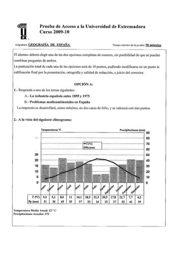 u EX Prueba de Acceso a la Universidad de Extremadura Curso 200910 Asignatura GEOGRAFÍA DE ESPAÑA Tiempo máximo de la prueba 90 minutos El alumno deberá elegir una de las dos opciones completas de examen sin posibilidad de que se puedán combinar preguntas de ambos La puntuación total de cada una de las opciones será de 1Opuntos pudiendo modificarse en un punto la calificación final por la presentación ortografia y calidad de redacción a juicio del corrector OPCIÓN A 1 Responda a uno de los tema…