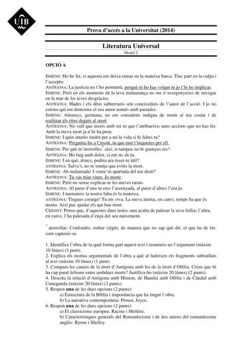 UIB M Prova daccés a la Universitat 2014 Literatura Universal Model 2 OPCIÓ A ISMENE Ho he fet si aquesta em deixa remar en la mateixa barca Tinc part en la culpa i laccepto ANTÍGONA La justícia no tho permetr perqu ni ho has volgut ni jo thi he implicat ISMENE Per en els moments de la teva malaurana no me navergonyeixo de navegar en la mar de les teves desgrcies ANTÍGONA Hades i els déus subterranis són coneixedors de lautor de lacció I jo no estimo qui em demostra el seu amor només amb paraul…