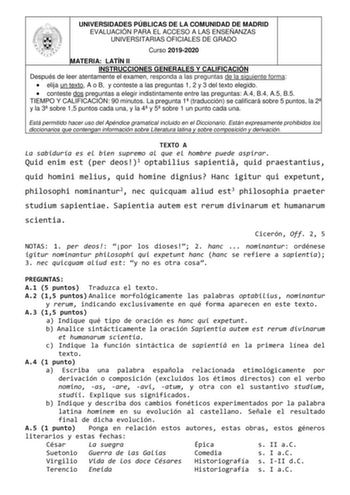 UNIVERSIDADES PÚBLICAS DE LA COMUNIDAD DE MADRID EVALUACIÓN PARA EL ACCESO A LAS ENSEÑANZAS UNIVERSITARIAS OFICIALES DE GRADO Curso 20192020 MATERIA LATÍN II INSTRUCCIONES GENERALES Y CALIFICACIÓN Después de leer atentamente el examen responda a las preguntas de la siguiente forma  elija un texto A o B y conteste a las preguntas 1 2 y 3 del texto elegido  conteste dos preguntas a elegir indistintamente entre las preguntas A4 B4 A5 B5 TIEMPO Y CALIFICACIÓN 90 minutos La pregunta 1 traducción se …