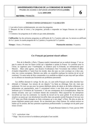 UNIVERSIDADES PÚBLICAS DE LA COMUNIDAD DE MADRID PRUEBA DE ACCESO A ESTUDIOS UNIVERSITARIOS LOGSE Curso 20052006 6 MATERIA FRANCÉS INSTRUCCIONES GENERALES Y VALORACIÓN 1 Lea todo el texto cuidadosamente así como las preguntas 2 Después de leer el texto y las preguntas proceda a responder en lengua francesa sin copiar el texto 3 Conteste a las preguntas en el orden en que están planteadas Calificación las dos primeras preguntas se calificarán de 0 a 2 puntos cada una La tercera se calificará de …