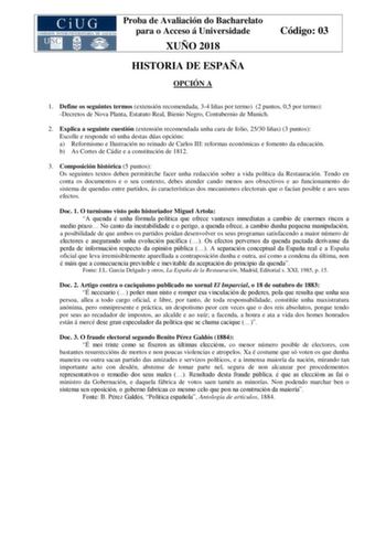 Proba de Avaliación do Bacharelato para o Acceso á Universidade XUÑO 2018 HISTORIA DE ESPAÑA OPCIÓN A Código 03 1 Define os seguintes termos extensión recomendada 34 liñas por termo 2 puntos 05 por termo Decretos de Nova Planta Estatuto Real Bienio Negro Contubernio de Munich 2 Explica a seguinte cuestión extensión recomendada unha cara de folio 2530 liñas 3 puntos Escolle e responde só unha destas dúas opcións a Reformismo e Ilustración no reinado de Carlos III reformas económicas e fomento da…