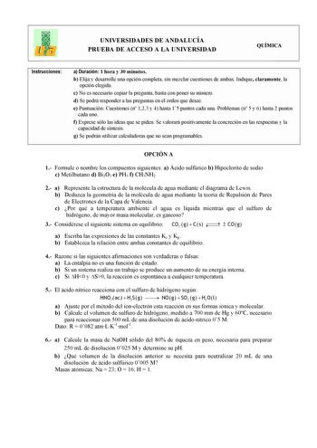 UNIVERSIDADES DE ANDALUCÍA PRUEBA DE ACCESO A LA UNIVERSIDAD QUÍMICA Instrucciones a Duración 1 hora y 30 minutos b Elija y desarrolle una opción completa sin mezclar cuestiones de ambas Indique claramente la opción elegida c No es necesario copiar la pregunta basta con poner su número d Se podrá responder a las preguntas en el orden que desee e Puntuación Cuestiones n 123 y 4 hasta 15 puntos cada una Problemas n 5 y 6 hasta 2 puntos cada uno f Exprese sólo las ideas que se piden Se valorará po…