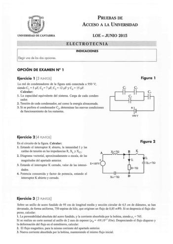 UNIVERSIDAD DE CANTABRIA Elegir una de las dos opciones PRUEBAS DE ACCESO A LA UNIVERSIDAD LOEJUNIO 2015 ELECTROTECNIA INDICACIONES OPCIÓN DE EXAMEN N 1 Eiercicio 1 3 PUNTOS La red de condensadores de la figura está conectada a 950 V siendo C 1  5 F C2  7 F C3  12 F y C4  15 F Calcular l La capacidad equivalente del sistema Carga de cada conden sador 2 Tensión de cada condensador así como la energía almacenada 3 Si se perfora el condensador C2 determinar las nuevas condiciones de funcionamiento…