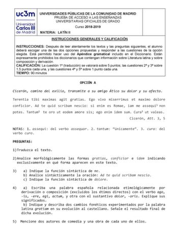 UNIVERSIDADES PÚBLICAS DE LA COMUNIDAD DE MADRID PRUEBA DE ACCESO A LAS ENSEÑANZAS UNIVERSITARIAS OFICIALES DE GRADO Curso 20182019 MATERIA LATÍN II INSTRUCCIONES GENERALES Y CALIFICACIÓN INSTRUCCIONES Después de leer atentamente los textos y las preguntas siguientes el alumno deberá escoger una de las dos opciones propuestas y responder a las cuestiones de la opción elegida Está permitido hacer uso del Apéndice gramatical incluido en el Diccionario Están expresamente prohibidos los diccionario…