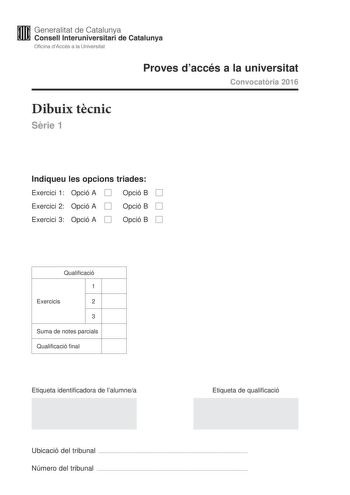 Generalitat de Catalunya W Consell lnteruniversitari de Catalunya Oficina dAccés a la Universitat Proves daccés a la universitat Convocatria 2016 Dibuix tcnic Srie 1 Indiqueu les opcions triades Exercici 1 Opció A D Opció B D Exercici 2 Opció A D Opció B D Exercici 3 Opció A D Opció B D Qualificació 1 Exercicis 2 3 Suma de notes parcials Qualificació final Etiqueta identificadora de lalumnea Etiqueta de qualificació Ubicació del tribunal  Número del tribunal  2 La prova consisteix a fer TRES di…